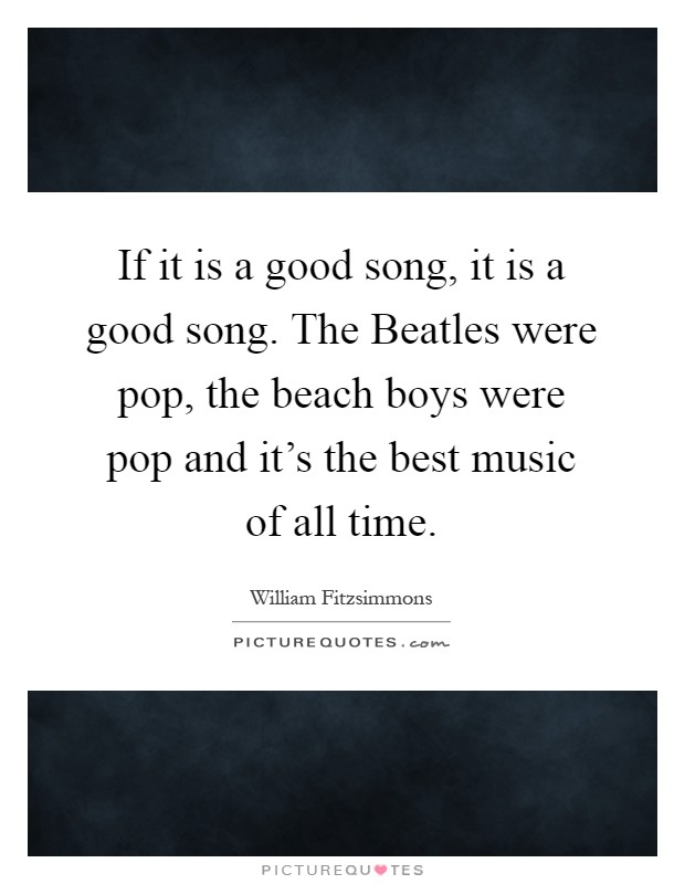 If it is a good song, it is a good song. The Beatles were pop, the beach boys were pop and it's the best music of all time Picture Quote #1