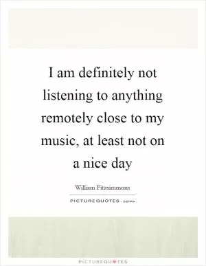 I am definitely not listening to anything remotely close to my music, at least not on a nice day Picture Quote #1