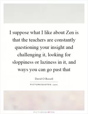 I suppose what I like about Zen is that the teachers are constantly questioning your insight and challenging it, looking for sloppiness or laziness in it, and ways you can go past that Picture Quote #1