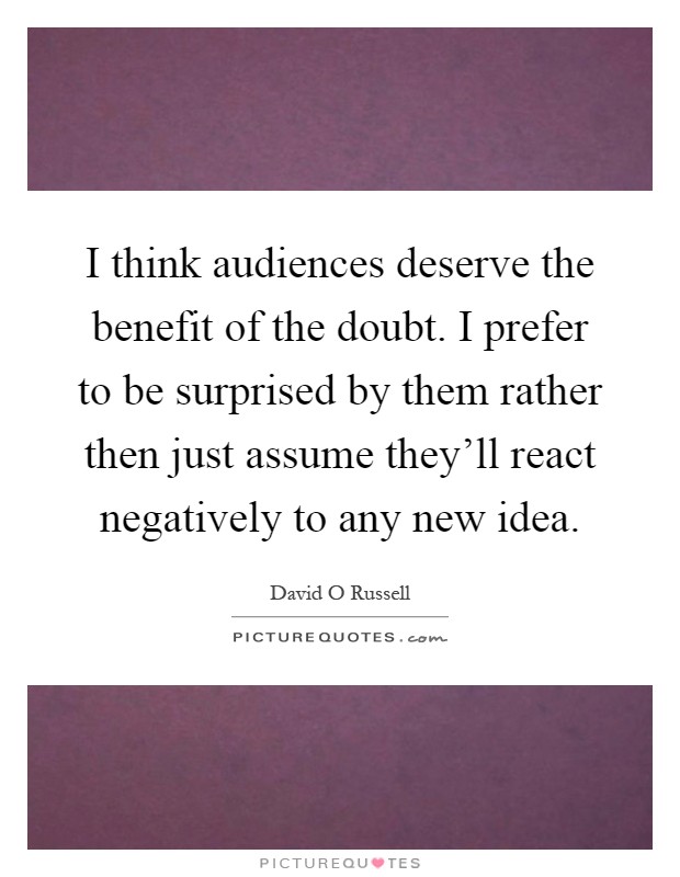 I think audiences deserve the benefit of the doubt. I prefer to be surprised by them rather then just assume they'll react negatively to any new idea Picture Quote #1