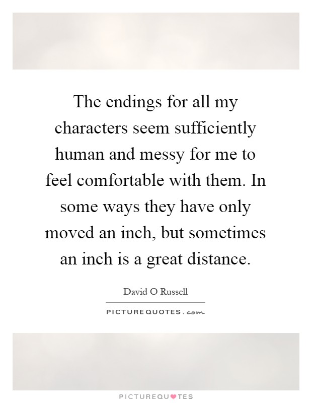 The endings for all my characters seem sufficiently human and messy for me to feel comfortable with them. In some ways they have only moved an inch, but sometimes an inch is a great distance Picture Quote #1