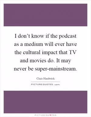 I don’t know if the podcast as a medium will ever have the cultural impact that TV and movies do. It may never be super-mainstream Picture Quote #1