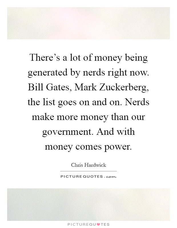 There's a lot of money being generated by nerds right now. Bill Gates, Mark Zuckerberg, the list goes on and on. Nerds make more money than our government. And with money comes power Picture Quote #1