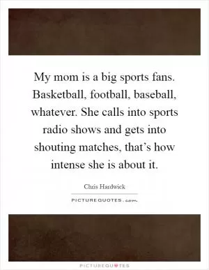 My mom is a big sports fans. Basketball, football, baseball, whatever. She calls into sports radio shows and gets into shouting matches, that’s how intense she is about it Picture Quote #1