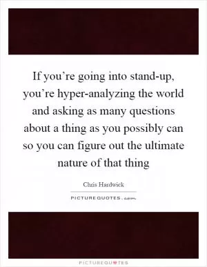 If you’re going into stand-up, you’re hyper-analyzing the world and asking as many questions about a thing as you possibly can so you can figure out the ultimate nature of that thing Picture Quote #1