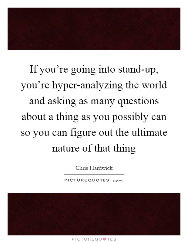 If you're going into stand-up, you're hyper-analyzing the world and asking as many questions about a thing as you possibly can so you can figure out the ultimate nature of that thing Picture Quote #1