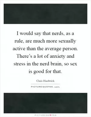 I would say that nerds, as a rule, are much more sexually active than the average person. There’s a lot of anxiety and stress in the nerd brain, so sex is good for that Picture Quote #1