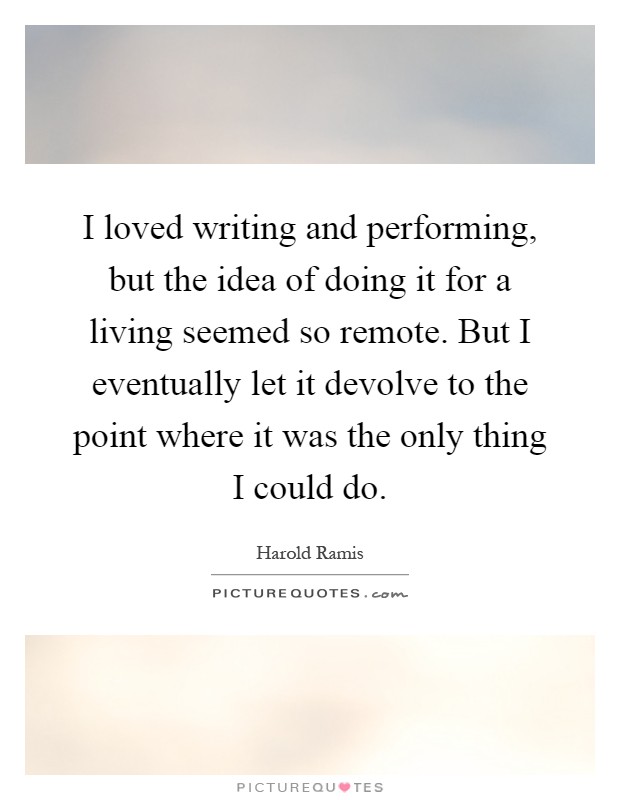 I loved writing and performing, but the idea of doing it for a living seemed so remote. But I eventually let it devolve to the point where it was the only thing I could do Picture Quote #1