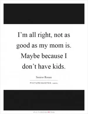 I’m all right, not as good as my mom is. Maybe because I don’t have kids Picture Quote #1