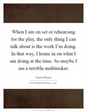 When I am on set or rehearsing for the play, the only thing I can talk about is the work I’m doing. In that way, I home in on what I am doing at the time. So maybe I am a terrible multitasker Picture Quote #1