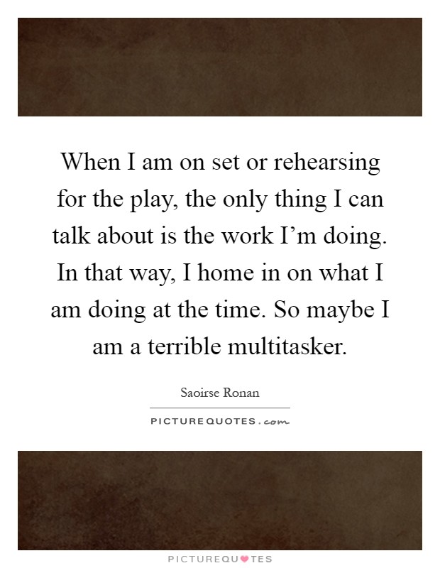 When I am on set or rehearsing for the play, the only thing I can talk about is the work I'm doing. In that way, I home in on what I am doing at the time. So maybe I am a terrible multitasker Picture Quote #1