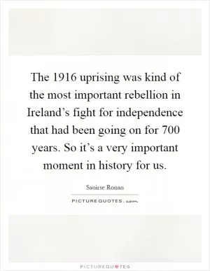 The 1916 uprising was kind of the most important rebellion in Ireland’s fight for independence that had been going on for 700 years. So it’s a very important moment in history for us Picture Quote #1