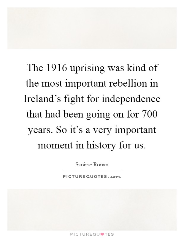 The 1916 uprising was kind of the most important rebellion in Ireland's fight for independence that had been going on for 700 years. So it's a very important moment in history for us Picture Quote #1