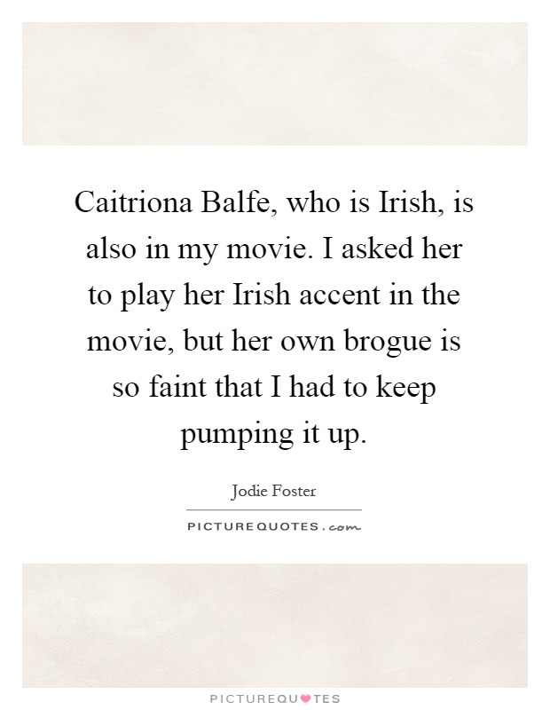 Caitriona Balfe, who is Irish, is also in my movie. I asked her to play her Irish accent in the movie, but her own brogue is so faint that I had to keep pumping it up Picture Quote #1