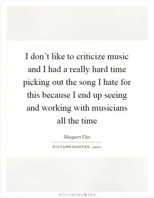 I don’t like to criticize music and I had a really hard time picking out the song I hate for this because I end up seeing and working with musicians all the time Picture Quote #1
