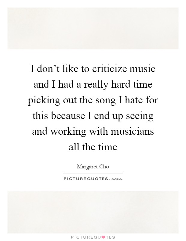 I don't like to criticize music and I had a really hard time picking out the song I hate for this because I end up seeing and working with musicians all the time Picture Quote #1