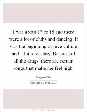 I was about 17 or 18 and there were a lot of clubs and dancing. It was the beginning of rave culture and a lot of ecstasy. Because of all the drugs, there are certain songs that make me feel high Picture Quote #1