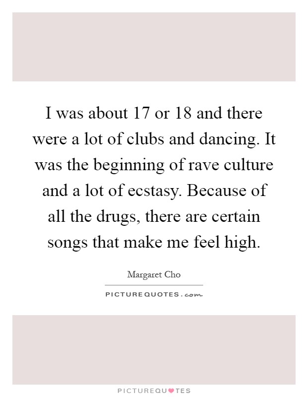 I was about 17 or 18 and there were a lot of clubs and dancing. It was the beginning of rave culture and a lot of ecstasy. Because of all the drugs, there are certain songs that make me feel high Picture Quote #1