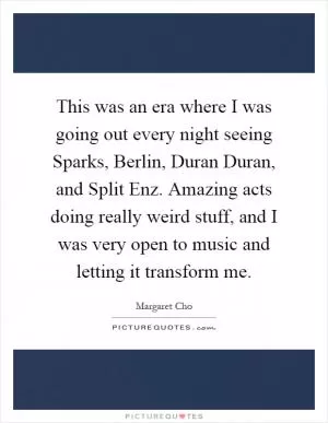 This was an era where I was going out every night seeing Sparks, Berlin, Duran Duran, and Split Enz. Amazing acts doing really weird stuff, and I was very open to music and letting it transform me Picture Quote #1