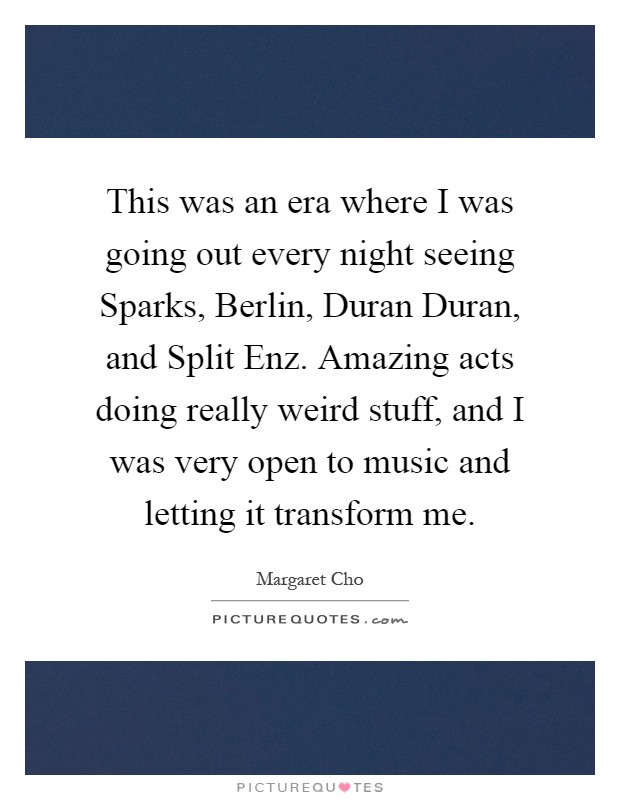 This was an era where I was going out every night seeing Sparks, Berlin, Duran Duran, and Split Enz. Amazing acts doing really weird stuff, and I was very open to music and letting it transform me Picture Quote #1