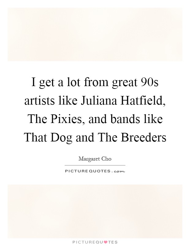 I get a lot from great  90s artists like Juliana Hatfield, The Pixies, and bands like That Dog and The Breeders Picture Quote #1