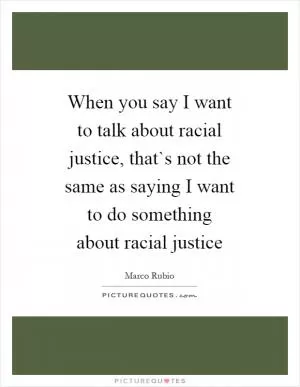 When you say I want to talk about racial justice, that`s not the same as saying I want to do something about racial justice Picture Quote #1