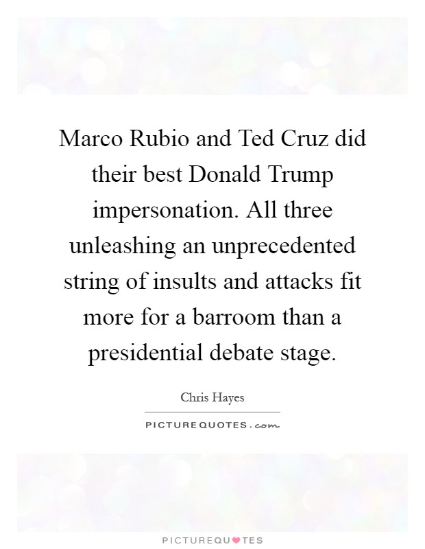 Marco Rubio and Ted Cruz did their best Donald Trump impersonation. All three unleashing an unprecedented string of insults and attacks fit more for a barroom than a presidential debate stage Picture Quote #1
