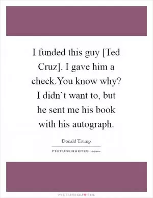 I funded this guy [Ted Cruz]. I gave him a check.You know why? I didn`t want to, but he sent me his book with his autograph Picture Quote #1