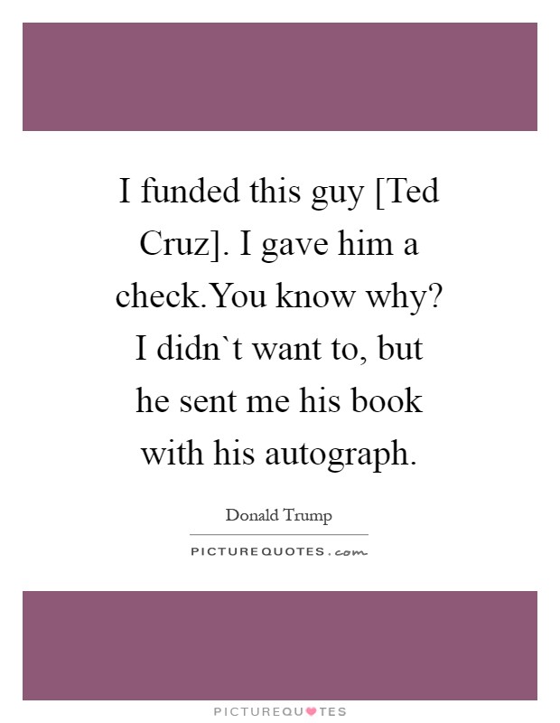 I funded this guy [Ted Cruz]. I gave him a check.You know why? I didn`t want to, but he sent me his book with his autograph Picture Quote #1