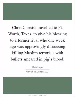 Chris Christie travelled to Ft. Worth, Texas, to give his blessing to a former rival who one week ago was approvingly discussing killing Muslim terrorists with bullets smeared in pig`s blood Picture Quote #1