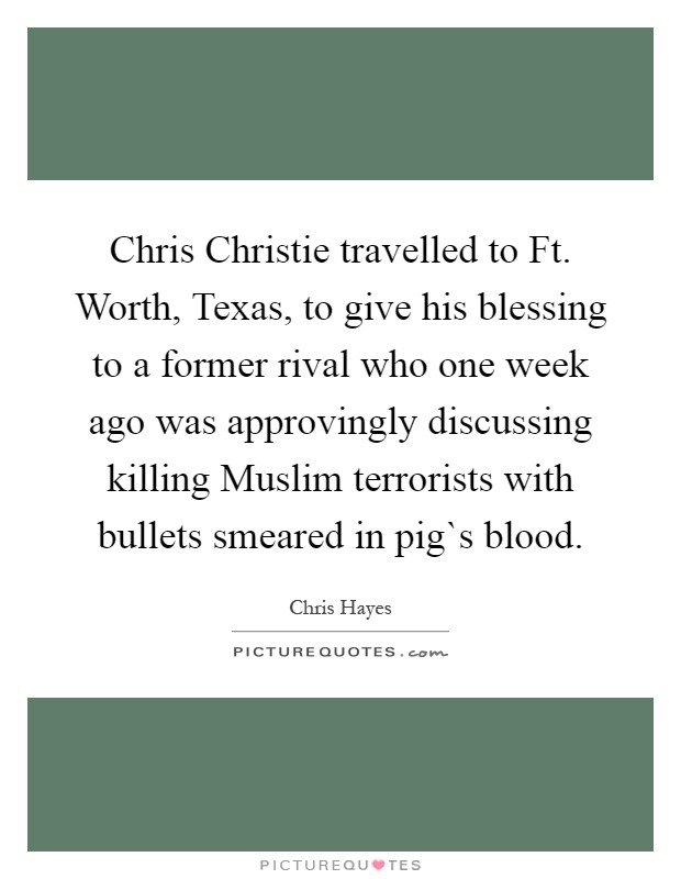 Chris Christie travelled to Ft. Worth, Texas, to give his blessing to a former rival who one week ago was approvingly discussing killing Muslim terrorists with bullets smeared in pig`s blood Picture Quote #1