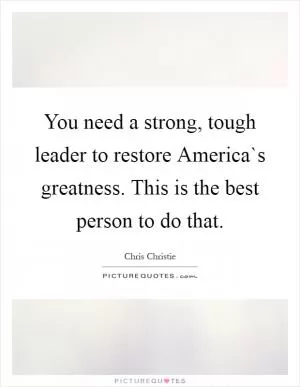 You need a strong, tough leader to restore America`s greatness. This is the best person to do that Picture Quote #1