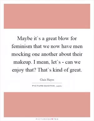 Maybe it`s a great blow for feminism that we now have men mocking one another about their makeup. I mean, let`s - can we enjoy that? That`s kind of great Picture Quote #1