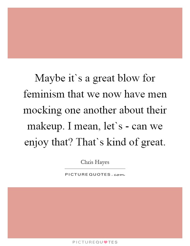 Maybe it`s a great blow for feminism that we now have men mocking one another about their makeup. I mean, let`s - can we enjoy that? That`s kind of great Picture Quote #1