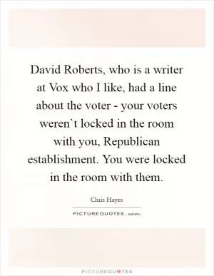 David Roberts, who is a writer at Vox who I like, had a line about the voter - your voters weren`t locked in the room with you, Republican establishment. You were locked in the room with them Picture Quote #1