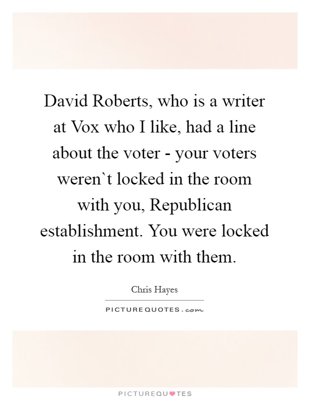 David Roberts, who is a writer at Vox who I like, had a line about the voter - your voters weren`t locked in the room with you, Republican establishment. You were locked in the room with them Picture Quote #1