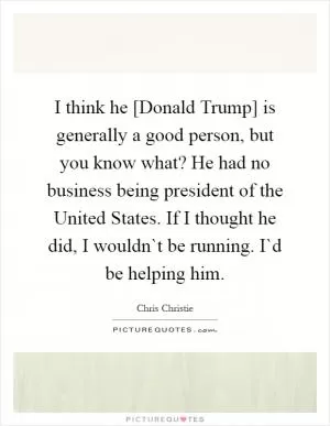 I think he [Donald Trump] is generally a good person, but you know what? He had no business being president of the United States. If I thought he did, I wouldn`t be running. I`d be helping him Picture Quote #1