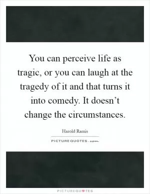 You can perceive life as tragic, or you can laugh at the tragedy of it and that turns it into comedy. It doesn’t change the circumstances Picture Quote #1