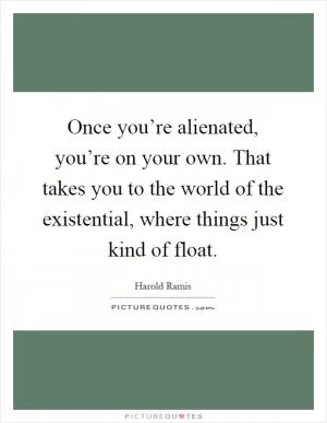 Once you’re alienated, you’re on your own. That takes you to the world of the existential, where things just kind of float Picture Quote #1