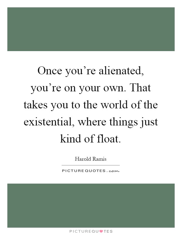 Once you're alienated, you're on your own. That takes you to the world of the existential, where things just kind of float Picture Quote #1