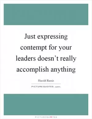 Just expressing contempt for your leaders doesn’t really accomplish anything Picture Quote #1