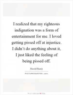 I realized that my righteous indignation was a form of entertainment for me. I loved getting pissed off at injustice. I didn’t do anything about it, I just liked the feeling of being pissed off Picture Quote #1