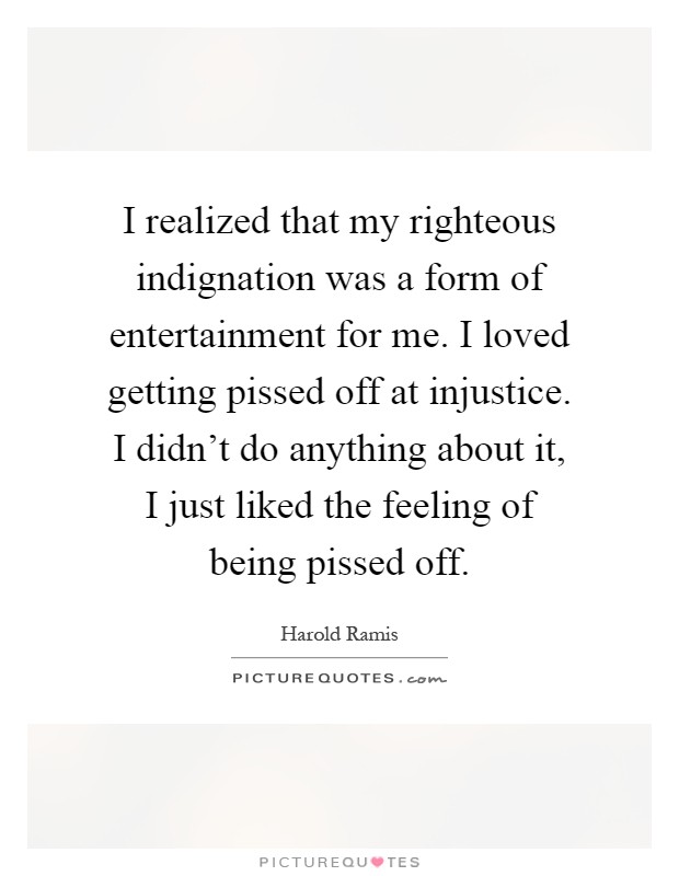 I realized that my righteous indignation was a form of entertainment for me. I loved getting pissed off at injustice. I didn't do anything about it, I just liked the feeling of being pissed off Picture Quote #1