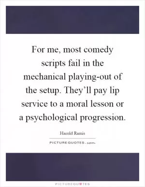 For me, most comedy scripts fail in the mechanical playing-out of the setup. They’ll pay lip service to a moral lesson or a psychological progression Picture Quote #1