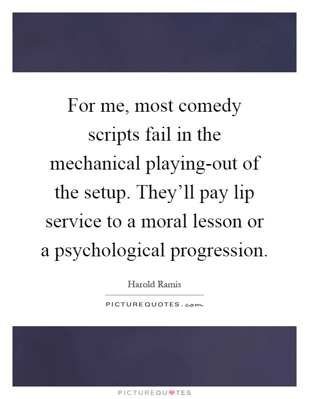 For me, most comedy scripts fail in the mechanical playing-out of the setup. They'll pay lip service to a moral lesson or a psychological progression Picture Quote #1