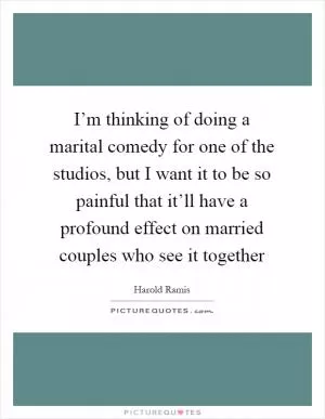 I’m thinking of doing a marital comedy for one of the studios, but I want it to be so painful that it’ll have a profound effect on married couples who see it together Picture Quote #1