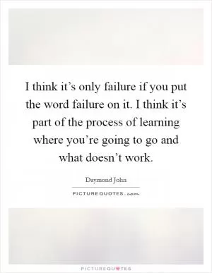 I think it’s only failure if you put the word failure on it. I think it’s part of the process of learning where you’re going to go and what doesn’t work Picture Quote #1