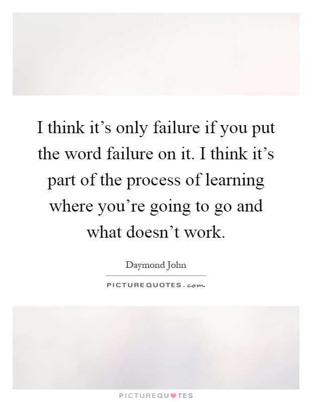 I think it's only failure if you put the word failure on it. I think it's part of the process of learning where you're going to go and what doesn't work Picture Quote #1