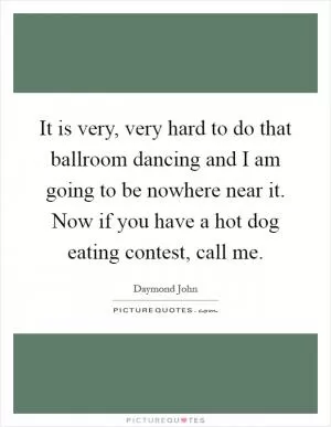 It is very, very hard to do that ballroom dancing and I am going to be nowhere near it. Now if you have a hot dog eating contest, call me Picture Quote #1