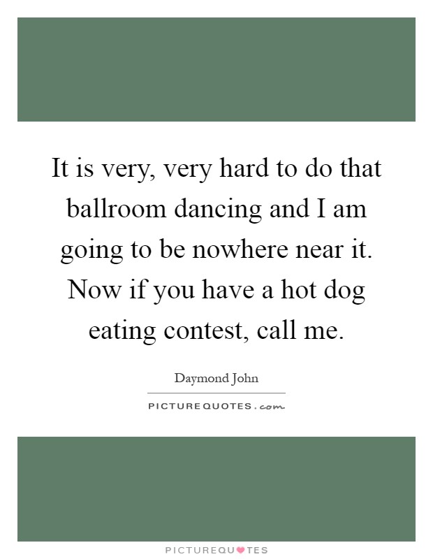 It is very, very hard to do that ballroom dancing and I am going to be nowhere near it. Now if you have a hot dog eating contest, call me Picture Quote #1